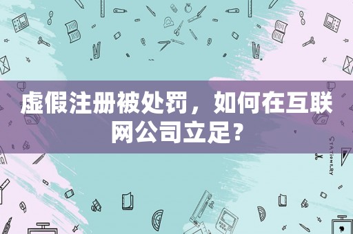 虛假注冊被處罰，如何在互聯網公司立足？