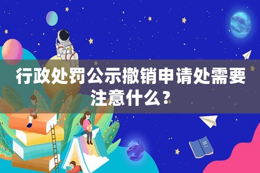 行政處罰公示撤銷申請處需要注意什么？