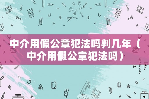 中介用假公章犯法嗎判幾年（中介用假公章犯法嗎）