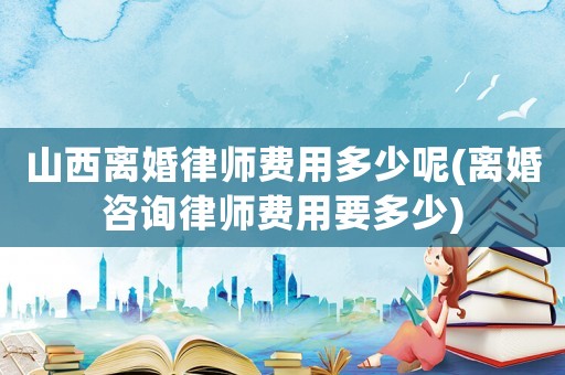 山西離婚律師費用多少呢(離婚咨詢律師費用要多少)