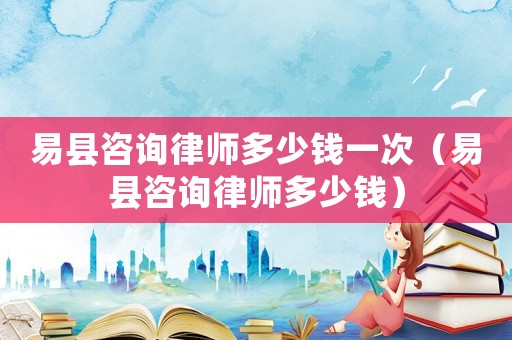 易縣咨詢律師多少錢一次（易縣咨詢律師多少錢）