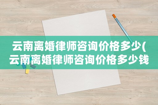云南離婚律師咨詢價格多少(云南離婚律師咨詢價格多少錢)