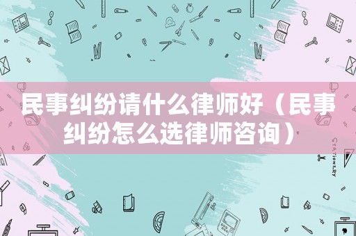 民事糾紛請什么律師好（民事糾紛怎么選律師咨詢）