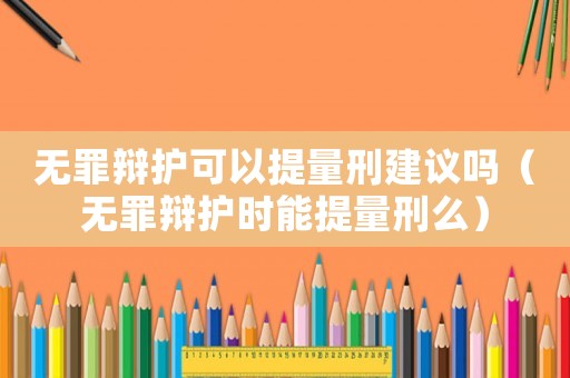 無罪辯護可以提量刑建議嗎（無罪辯護時能提量刑么）
