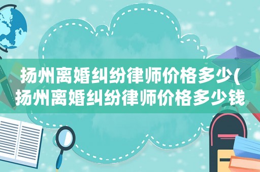 揚(yáng)州離婚糾紛律師價(jià)格多少(揚(yáng)州離婚糾紛律師價(jià)格多少錢)