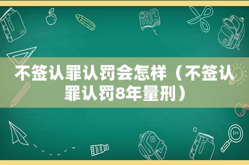 不簽認罪認罰會怎樣（不簽認罪認罰8年量刑）