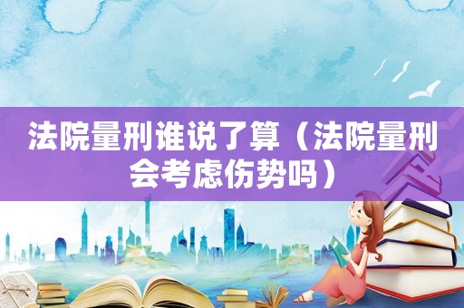 法院量刑誰說了算（法院量刑會考慮傷勢嗎）