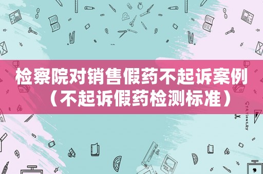 檢察院對銷售假藥不起訴案例（不起訴假藥檢測標準）
