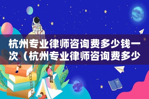 杭州專業律師咨詢費多少錢一次（杭州專業律師咨詢費多少）