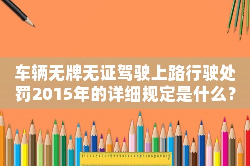 車輛無牌無證駕駛上路行駛處罰2015年的詳細規(guī)定是什么？