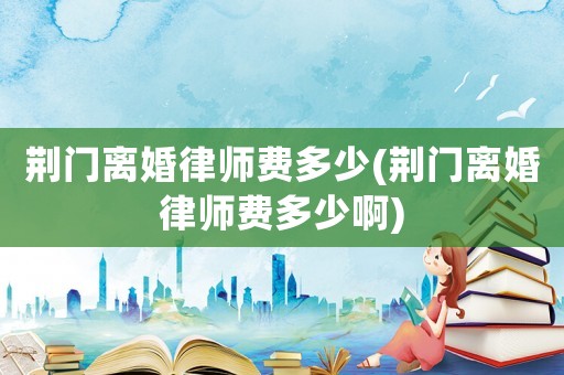 荊門離婚律師費多少(荊門離婚律師費多少啊)