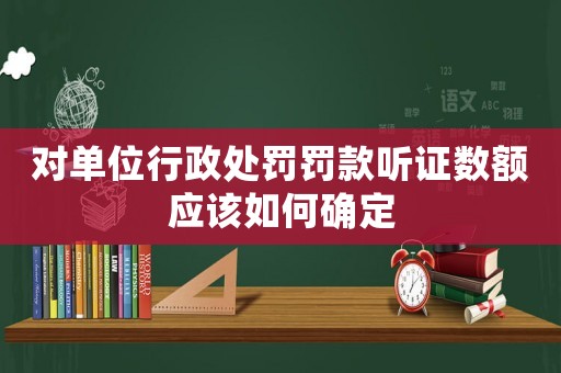 對單位行政處罰罰款聽證數額應該如何確定
