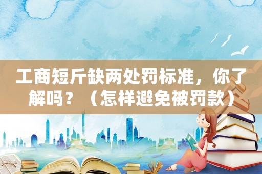 工商短斤缺兩處罰標(biāo)準(zhǔn)，你了解嗎？（怎樣避免被罰款）