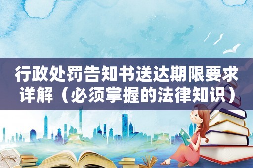 行政處罰告知書送達期限要求詳解（必須掌握的法律知識）