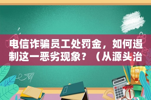 電信詐騙員工處罰金，如何遏制這一惡劣現象？（從源頭治理，打造安全社會）