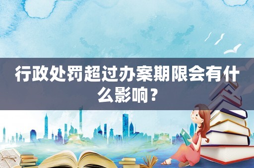 行政處罰超過辦案期限會有什么影響？