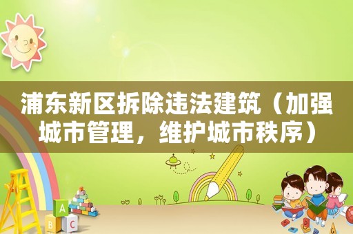 浦東新區(qū)拆除違法建筑（加強城市管理，維護城市秩序）