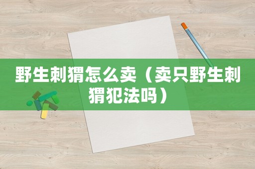 野生刺猬怎么賣（賣只野生刺猬犯法嗎）