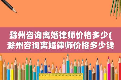 滁州咨詢離婚律師價格多少(滁州咨詢離婚律師價格多少錢)