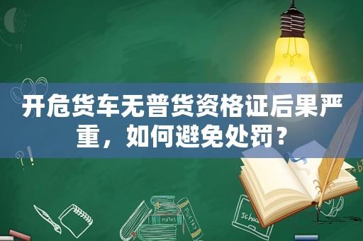 開危貨車無普貨資格證后果嚴重，如何避免處罰？