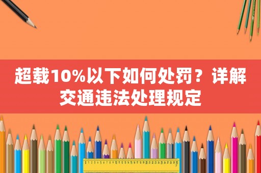 超載10%以下如何處罰？詳解交通違法處理規(guī)定
