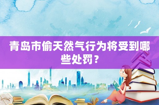 青島市偷天然氣行為將受到哪些處罰？