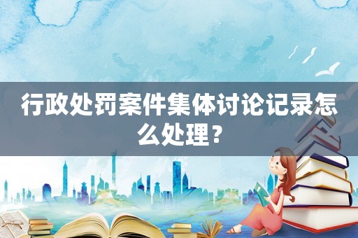 行政處罰案件集體討論記錄怎么處理？