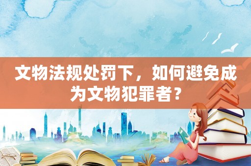 文物法規(guī)處罰下，如何避免成為文物犯罪者？