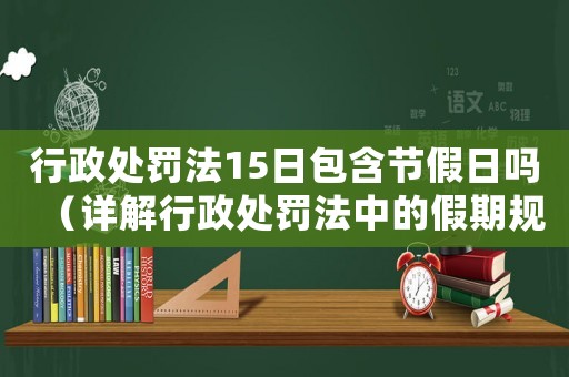 行政處罰法15日包含節(jié)假日嗎（詳解行政處罰法中的假期規(guī)定）