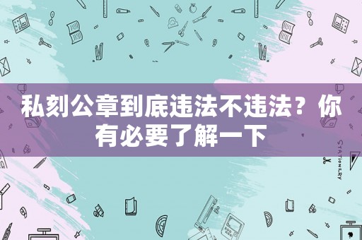 私刻公章到底違法不違法？你有必要了解一下