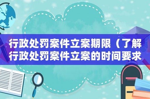 行政處罰案件立案期限（了解行政處罰案件立案的時間要求）