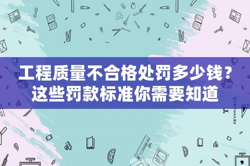 工程質(zhì)量不合格處罰多少錢？這些罰款標準你需要知道