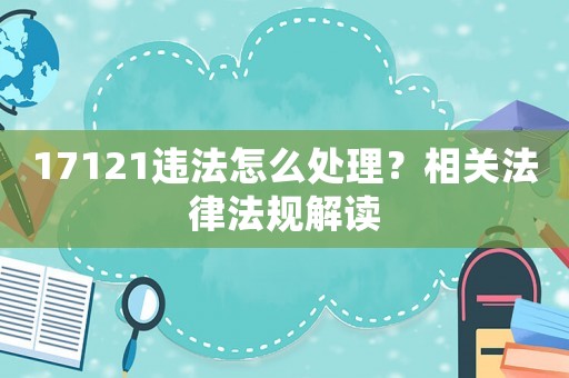 17121違法怎么處理？相關法律法規解讀