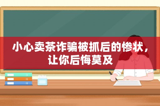小心賣茶詐騙被抓后的慘狀，讓你后悔莫及