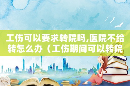 工傷可以要求轉(zhuǎn)院嗎,醫(yī)院不給轉(zhuǎn)怎么辦（工傷期間可以轉(zhuǎn)院嗎）