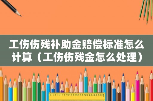 工傷傷殘補助金賠償標準怎么計算（工傷傷殘金怎么處理）