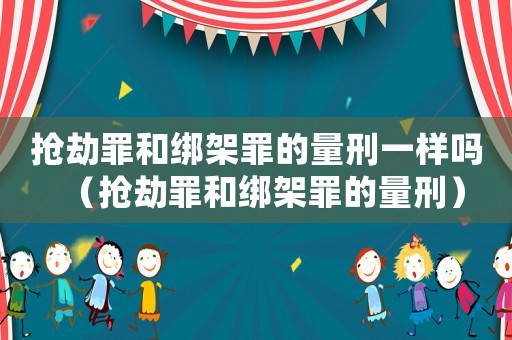 搶劫罪和綁架罪的量刑一樣嗎（搶劫罪和綁架罪的量刑）