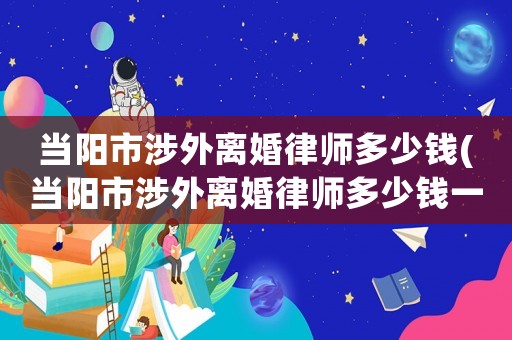 當(dāng)陽市涉外離婚律師多少錢(當(dāng)陽市涉外離婚律師多少錢一個月)