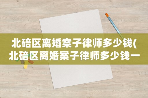 北碚區離婚案子律師多少錢(北碚區離婚案子律師多少錢一個)