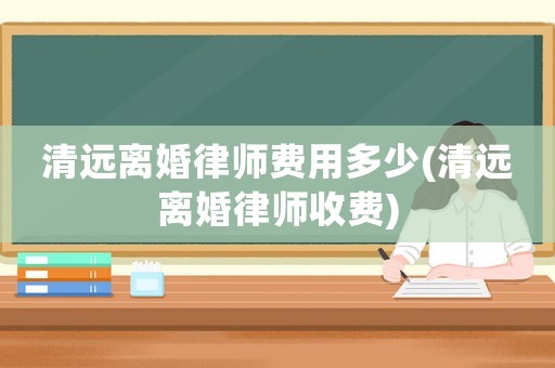 清遠離婚律師費用多少(清遠離婚律師收費)