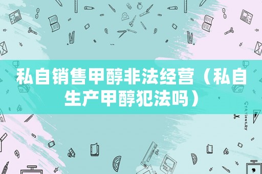 私自銷售甲醇非法經營（私自生產甲醇犯法嗎）