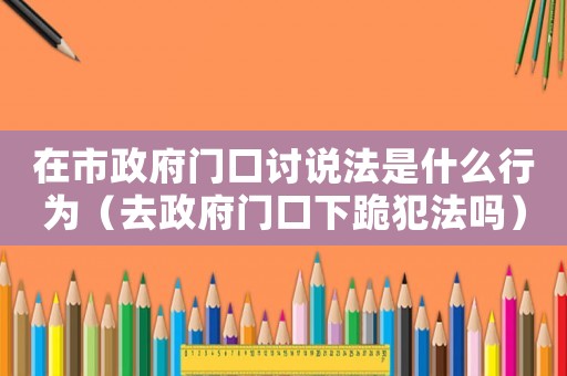 在市政府門口討說法是什么行為（去政府門口下跪犯法嗎）