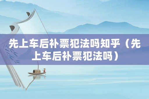 先上車后補票犯法嗎知乎（先上車后補票犯法嗎）