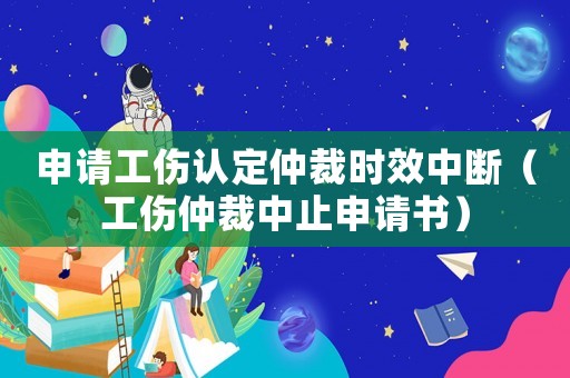 申請工傷認(rèn)定仲裁時效中斷（工傷仲裁中止申請書）