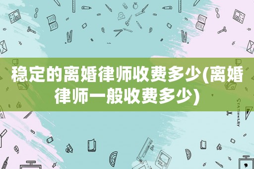 穩定的離婚律師收費多少(離婚律師一般收費多少)