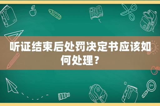聽證結束后處罰決定書應該如何處理？