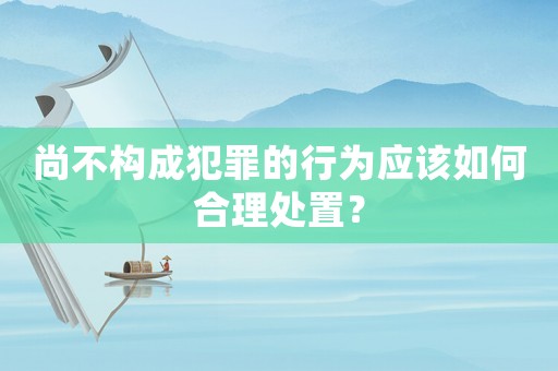 尚不構(gòu)成犯罪的行為應(yīng)該如何合理處置？