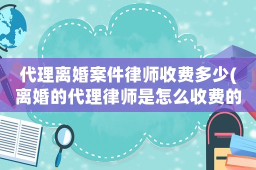 代理離婚案件律師收費多少(離婚的代理律師是怎么收費的)
