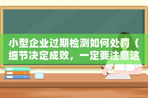 小型企業(yè)過(guò)期檢測(cè)如何處罰（細(xì)節(jié)決定成敗，一定要注意這些）
