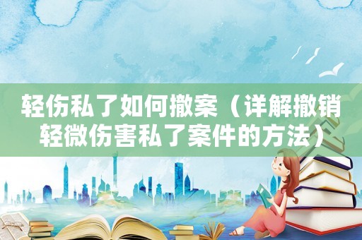輕傷私了如何撤案（詳解撤銷輕微傷害私了案件的方法）